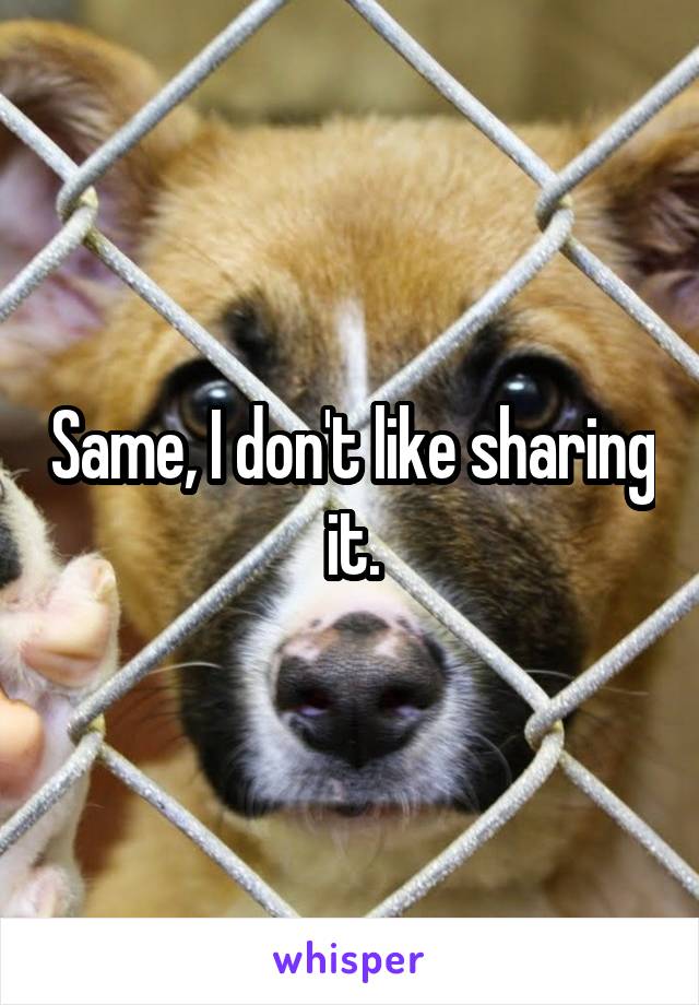 Same, I don't like sharing it.