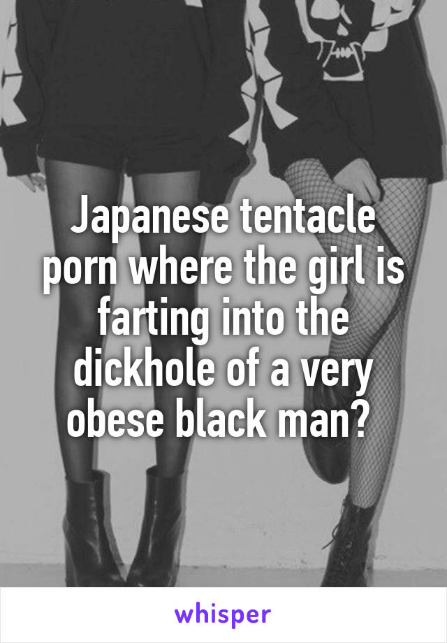 Japanese tentacle porn where the girl is farting into the dickhole of a very obese black man? 