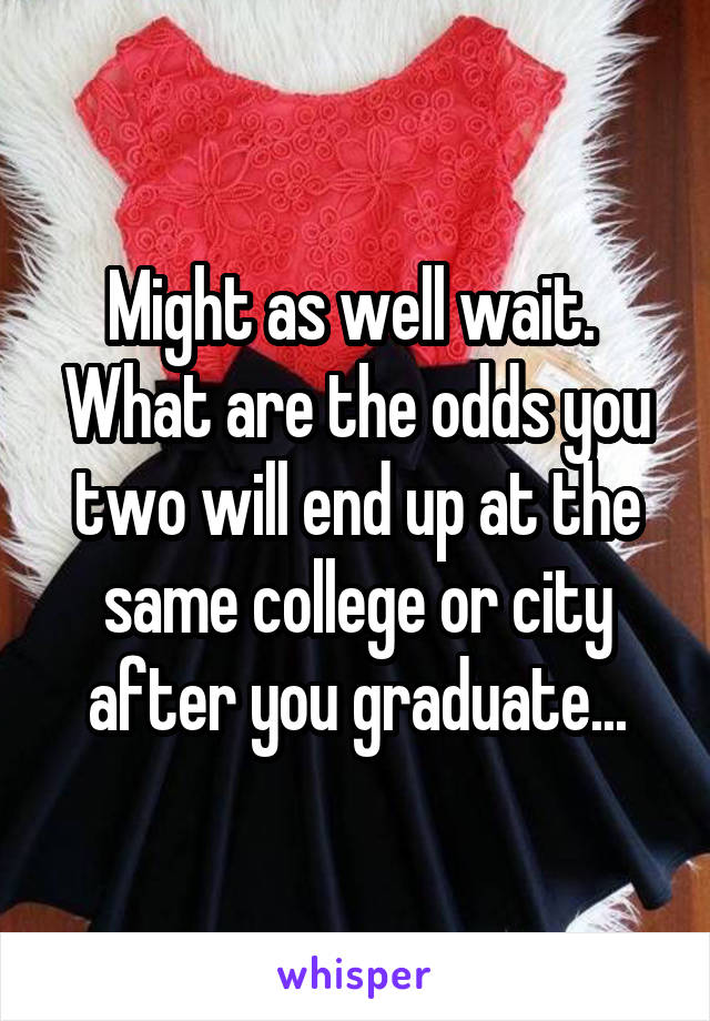 Might as well wait.  What are the odds you two will end up at the same college or city after you graduate...