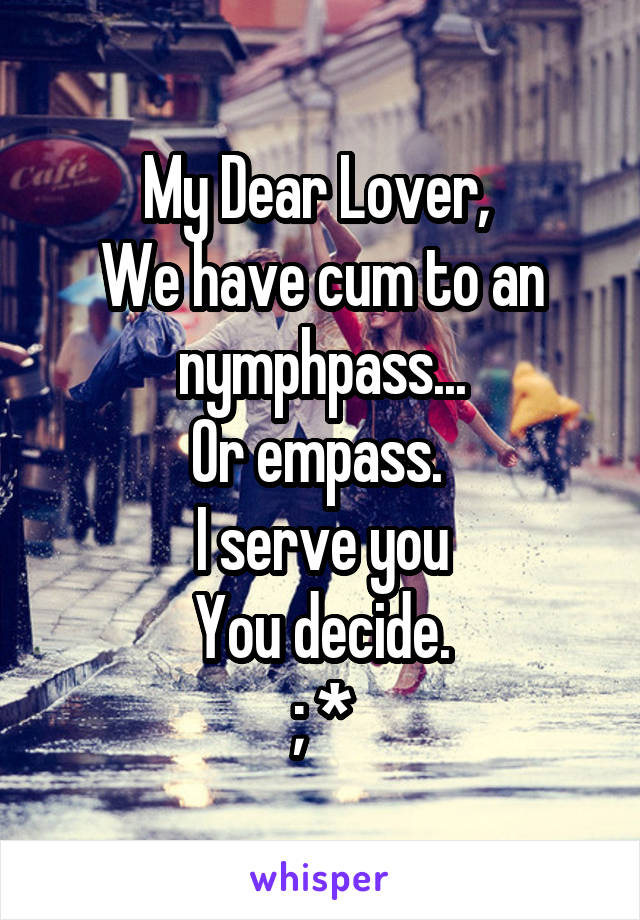 My Dear Lover, 
We have cum to an nymphpass...
Or empass. 
I serve you
You decide.
; *
