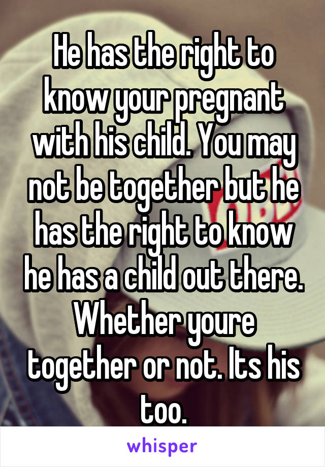 He has the right to know your pregnant with his child. You may not be together but he has the right to know he has a child out there. Whether youre together or not. Its his too.