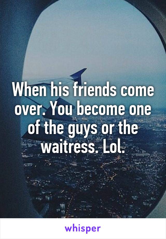 When his friends come over. You become one of the guys or the waitress. Lol.