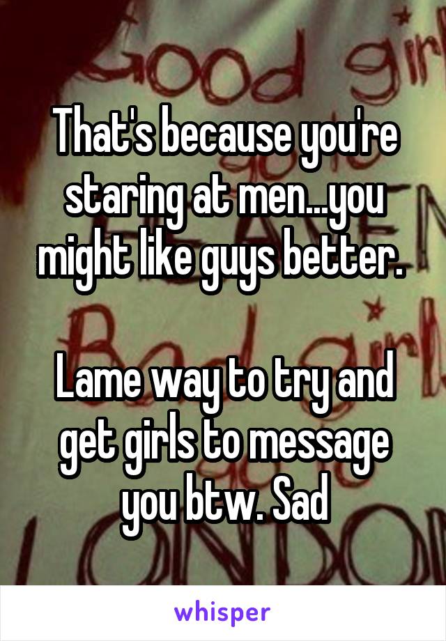 That's because you're staring at men...you might like guys better. 

Lame way to try and get girls to message you btw. Sad