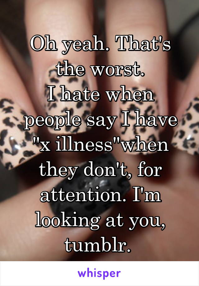 Oh yeah. That's the worst.
I hate when people say I have "x illness"when they don't, for attention. I'm looking at you, tumblr. 