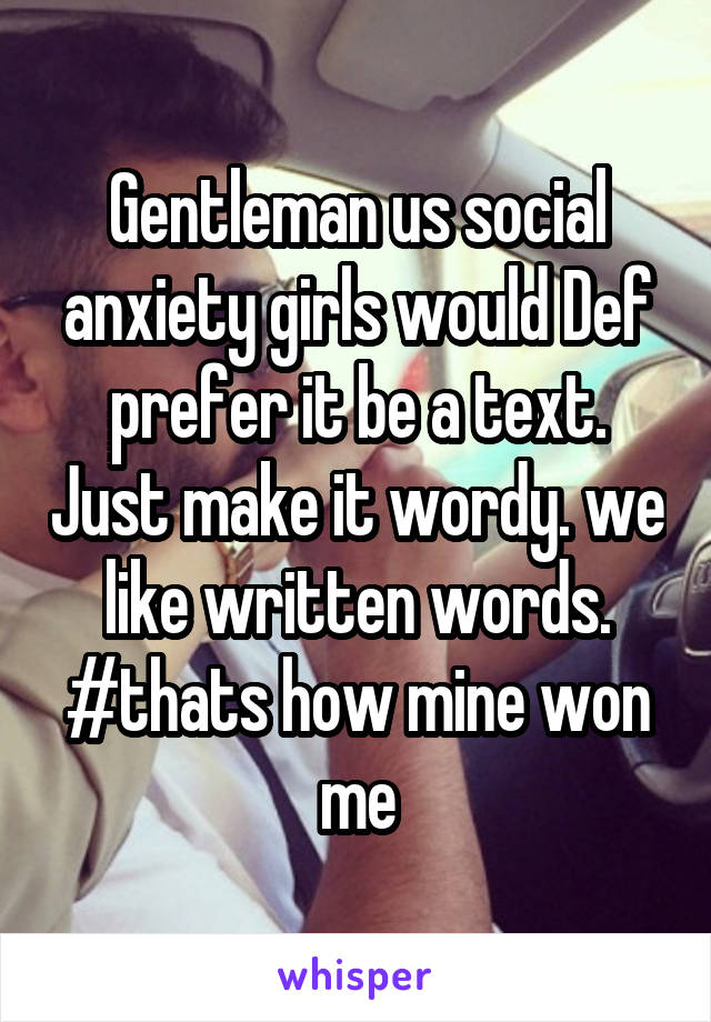 Gentleman us social anxiety girls would Def prefer it be a text. Just make it wordy. we like written words.
#thats how mine won me