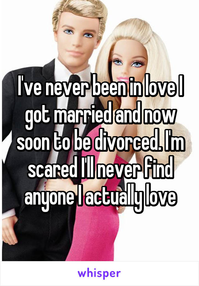 I've never been in love I got married and now soon to be divorced. I'm scared I'll never find anyone I actually love