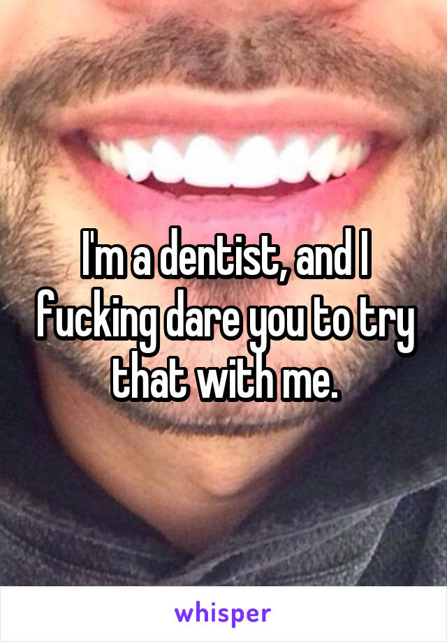 I'm a dentist, and I fucking dare you to try that with me.