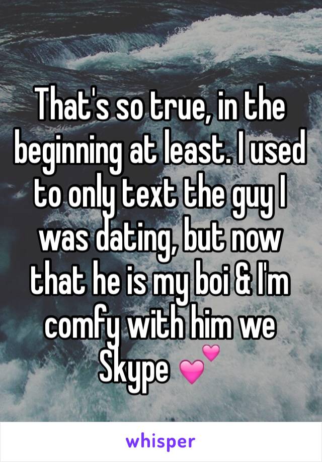 That's so true, in the beginning at least. I used to only text the guy I was dating, but now that he is my boi & I'm comfy with him we Skype 💕