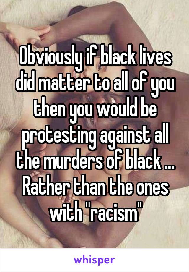 Obviously if black lives did matter to all of you then you would be protesting against all the murders of black ... Rather than the ones with "racism"