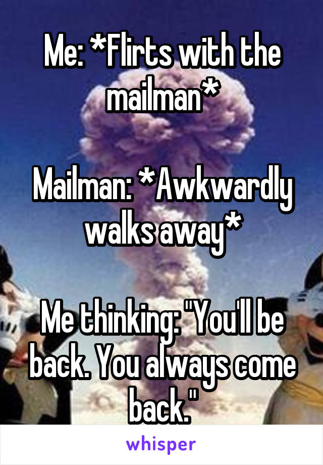 Me: *Flirts with the mailman*

Mailman: *Awkwardly walks away*

Me thinking: "You'll be back. You always come back."
