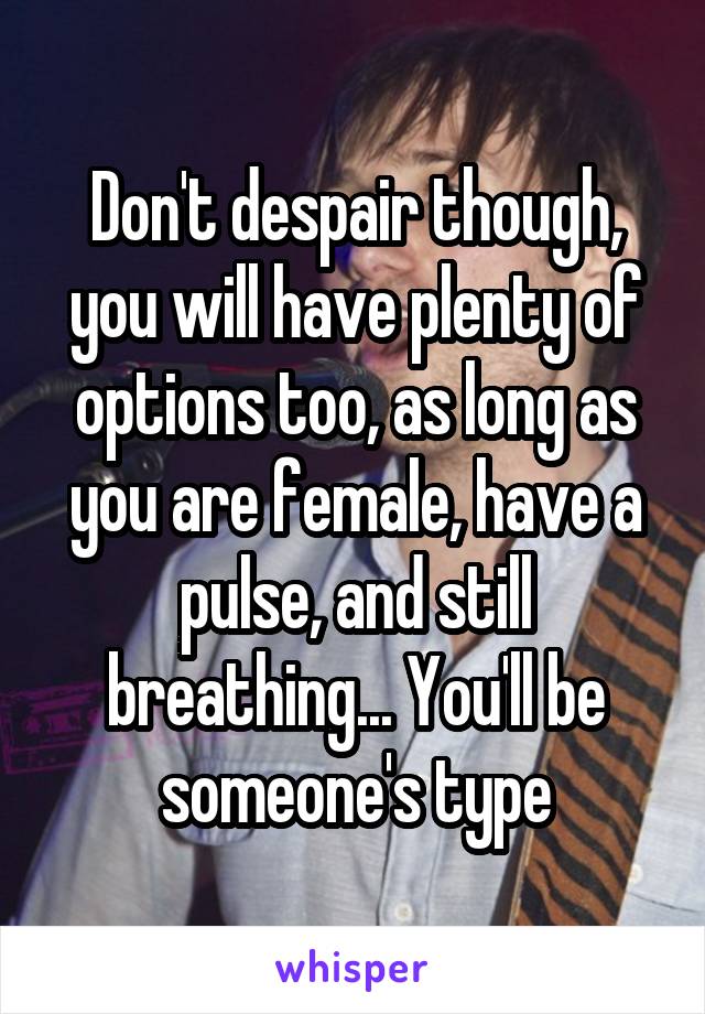 Don't despair though, you will have plenty of options too, as long as you are female, have a pulse, and still breathing... You'll be someone's type