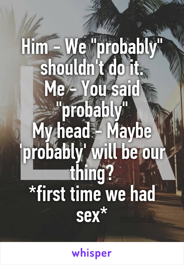 Him - We "probably" shouldn't do it.
Me - You said "probably"
My head - Maybe 'probably' will be our thing?
*first time we had sex*