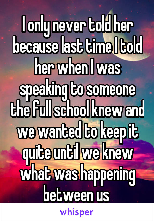 I only never told her because last time I told her when I was speaking to someone the full school knew and we wanted to keep it quite until we knew what was happening between us 