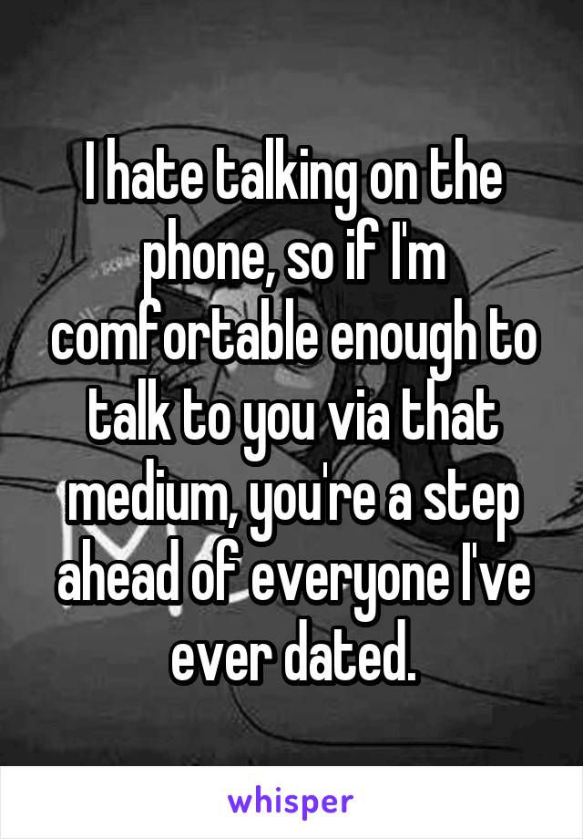 I hate talking on the phone, so if I'm comfortable enough to talk to you via that medium, you're a step ahead of everyone I've ever dated.