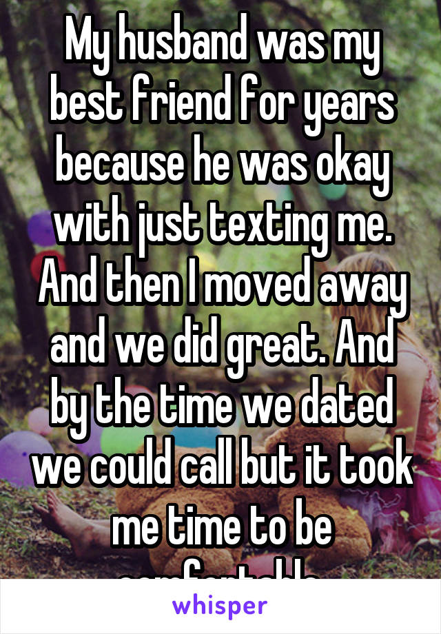 My husband was my best friend for years because he was okay with just texting me. And then I moved away and we did great. And by the time we dated we could call but it took me time to be comfortable.