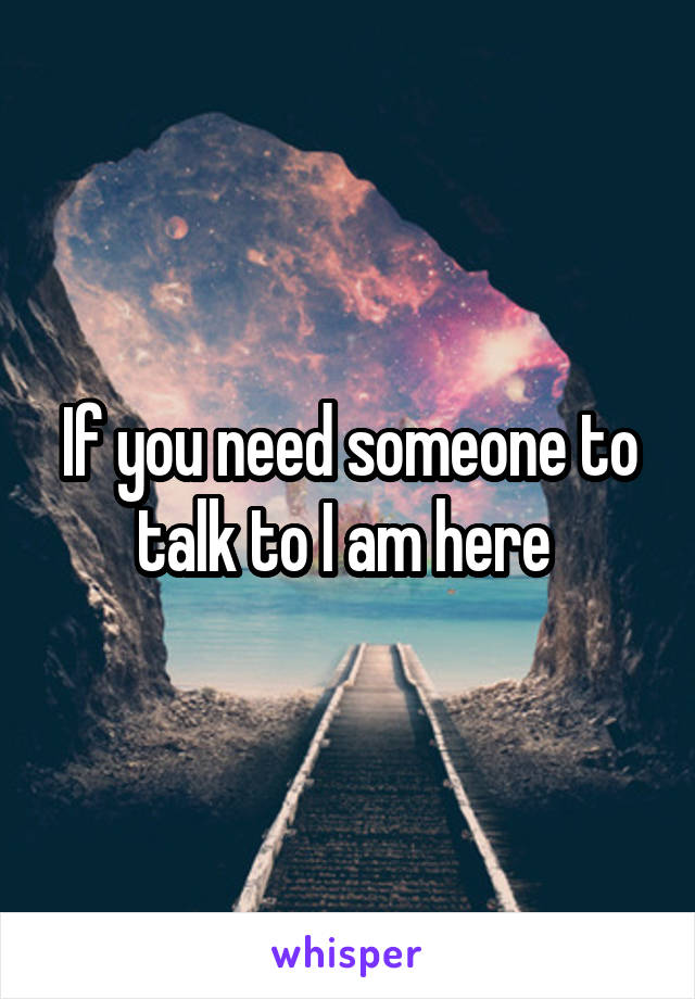 If you need someone to talk to I am here 