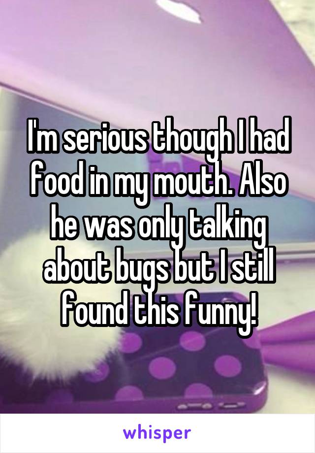 I'm serious though I had food in my mouth. Also he was only talking about bugs but I still found this funny!