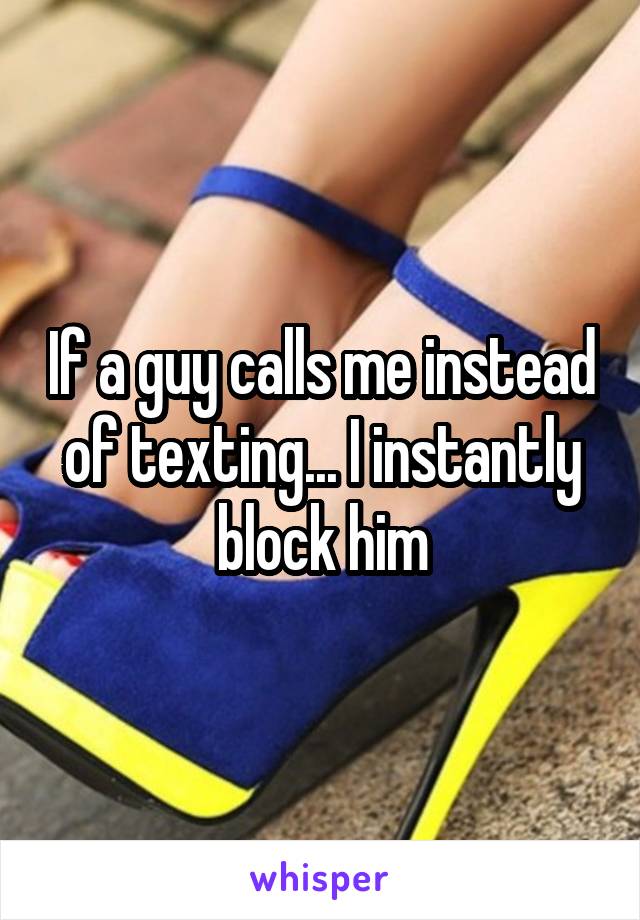 If a guy calls me instead of texting... I instantly block him