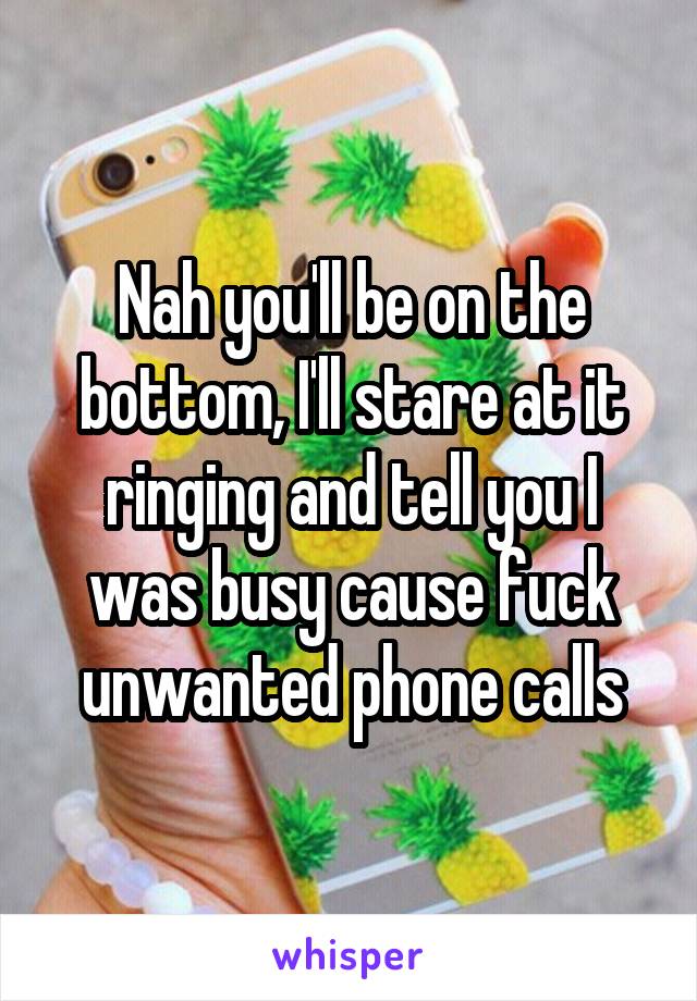 Nah you'll be on the bottom, I'll stare at it ringing and tell you I was busy cause fuck unwanted phone calls