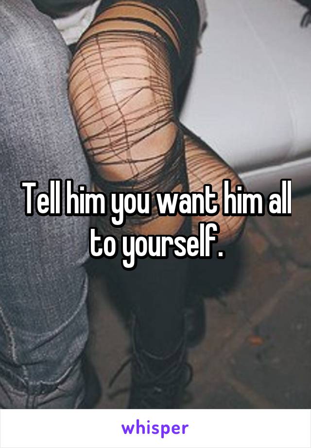 Tell him you want him all to yourself.