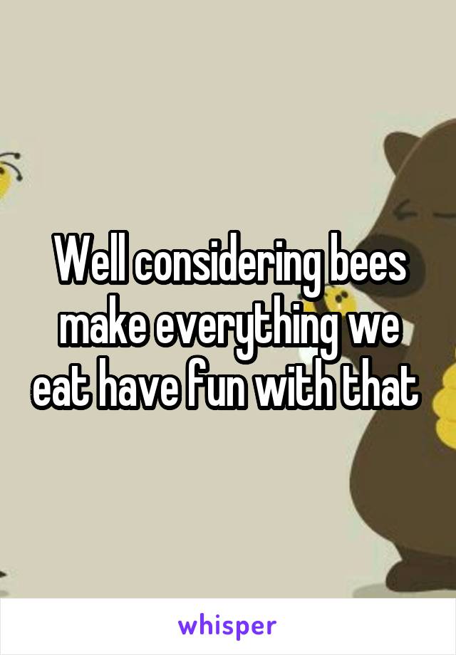 Well considering bees make everything we eat have fun with that 