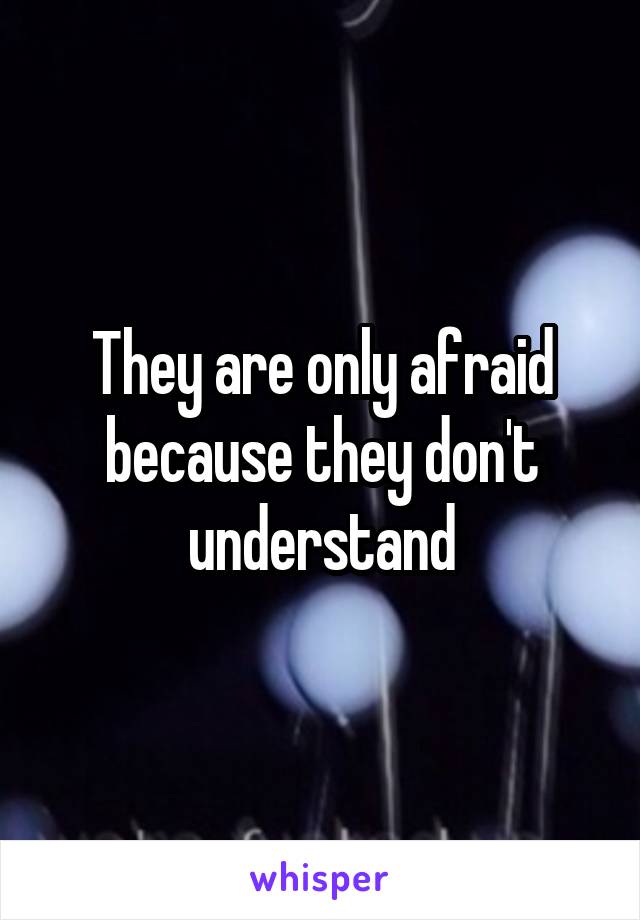 They are only afraid because they don't understand