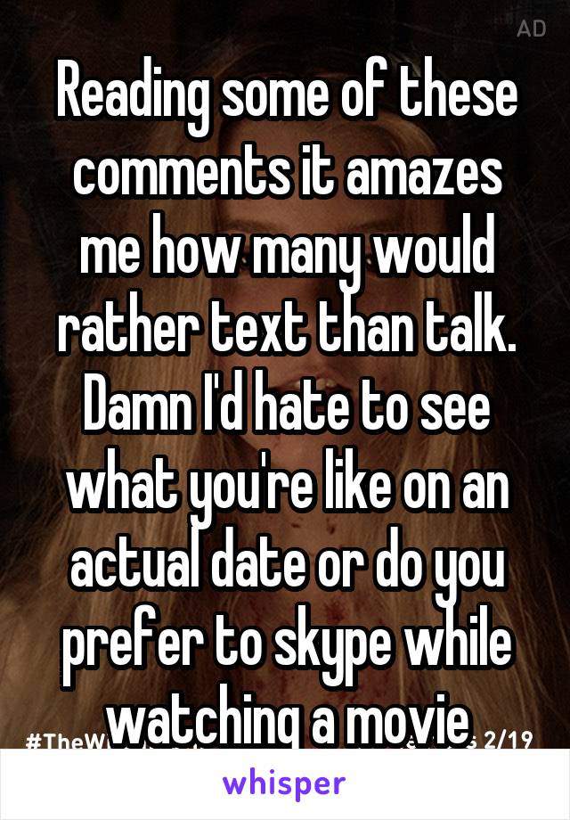 Reading some of these comments it amazes me how many would rather text than talk. Damn I'd hate to see what you're like on an actual date or do you prefer to skype while watching a movie