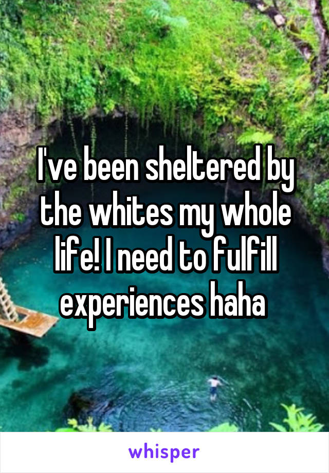 I've been sheltered by the whites my whole life! I need to fulfill experiences haha 
