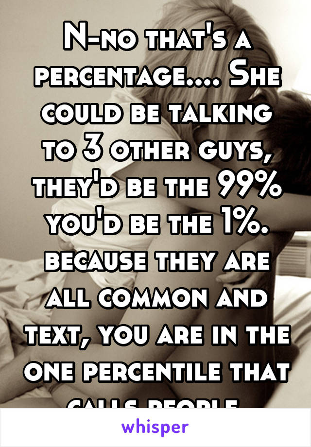 N-no that's a percentage.... She could be talking to 3 other guys, they'd be the 99% you'd be the 1%. because they are all common and text, you are in the one percentile that calls people 