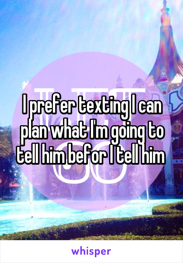 I prefer texting I can plan what I'm going to tell him befor I tell him 