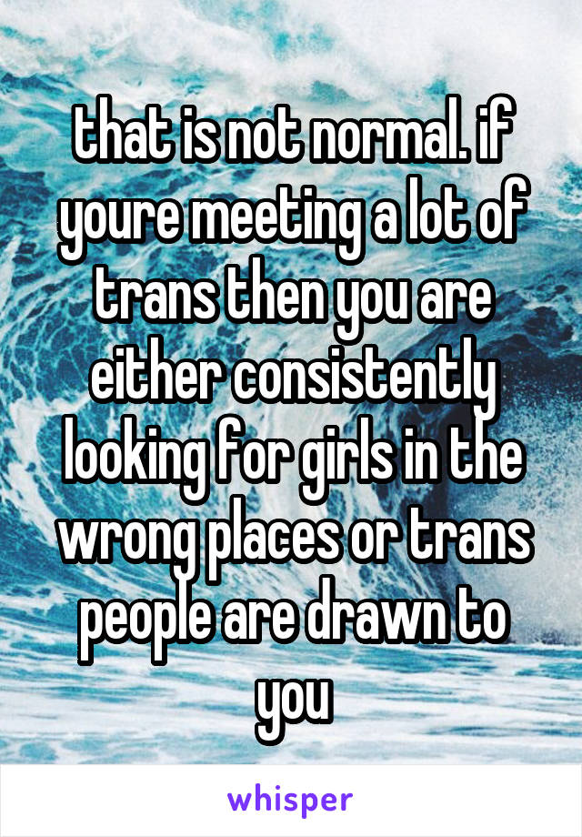 that is not normal. if youre meeting a lot of trans then you are either consistently looking for girls in the wrong places or trans people are drawn to you
