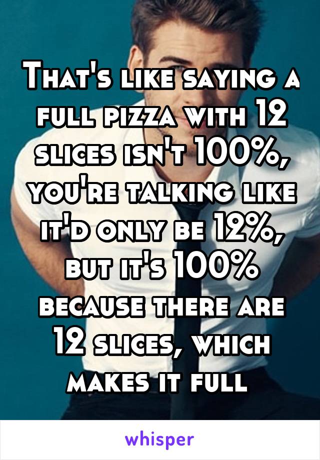 That's like saying a full pizza with 12 slices isn't 100%, you're talking like it'd only be 12%, but it's 100% because there are 12 slices, which makes it full 