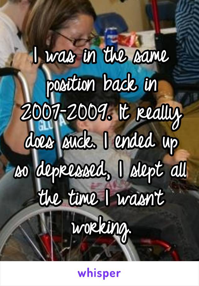 I was in the same position back in 2007-2009. It really does suck. I ended up so depressed, I slept all the time I wasn't working.