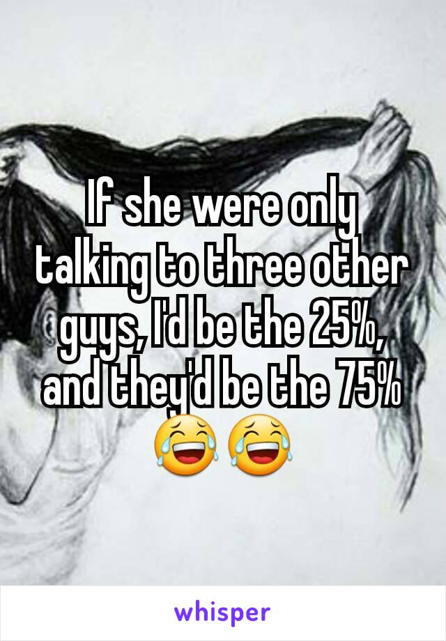 If she were only talking to three other guys, I'd be the 25%, and they'd be the 75% 😂😂