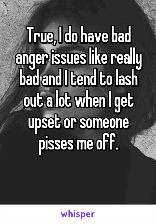 True, I do have bad anger issues like really bad and I tend to lash out a lot when I get upset or someone pisses me off.

