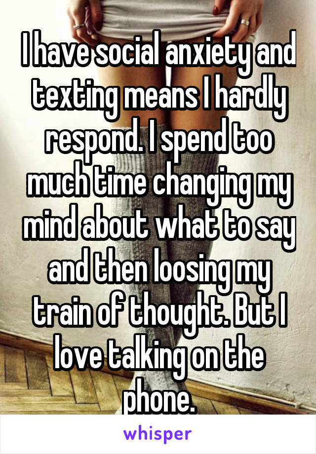 I have social anxiety and texting means I hardly respond. I spend too much time changing my mind about what to say and then loosing my train of thought. But I love talking on the phone.