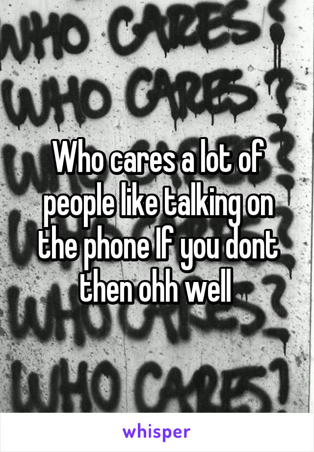 Who cares a lot of people like talking on the phone If you dont then ohh well 