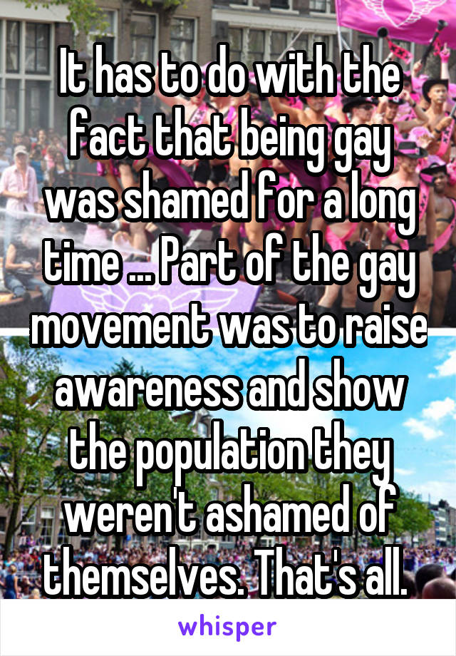 It has to do with the fact that being gay was shamed for a long time ... Part of the gay movement was to raise awareness and show the population they weren't ashamed of themselves. That's all. 
