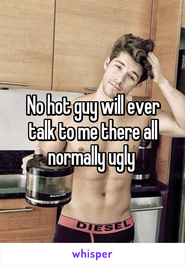 No hot guy will ever talk to me there all normally ugly 