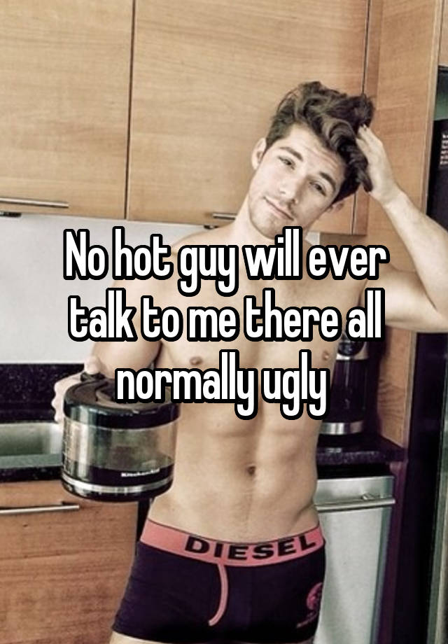 No hot guy will ever talk to me there all normally ugly 