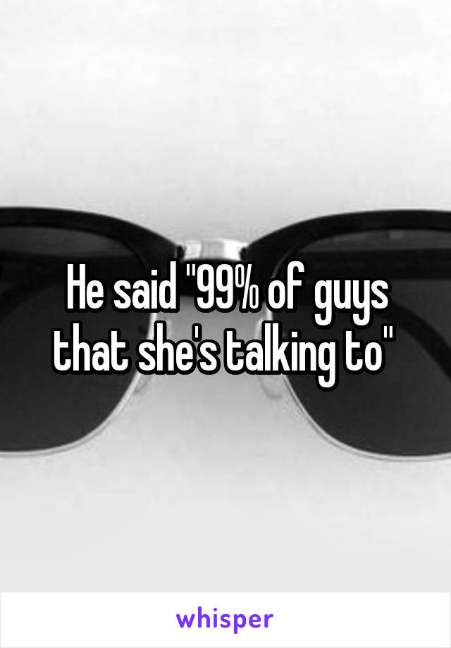 He said "99% of guys that she's talking to" 