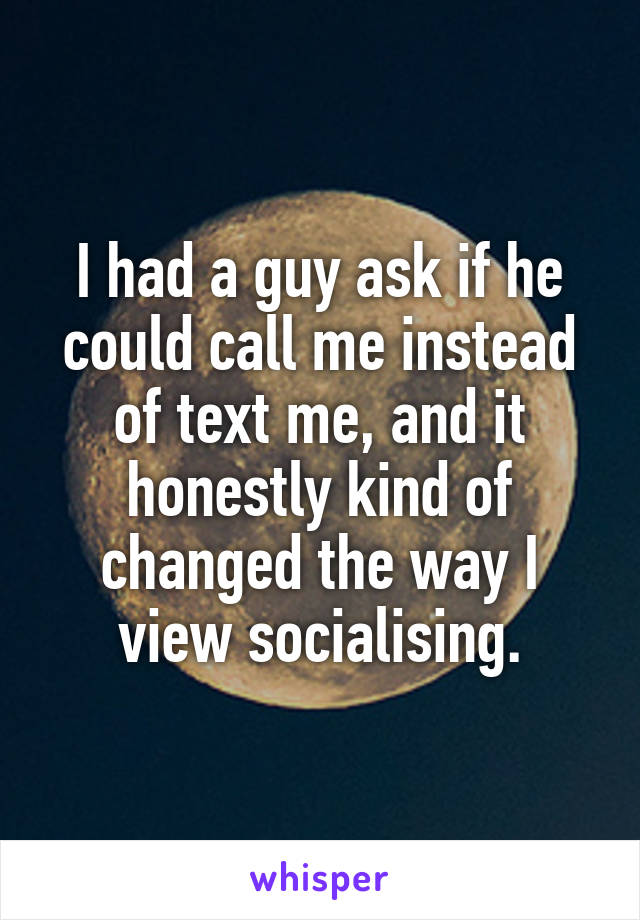 I had a guy ask if he could call me instead of text me, and it honestly kind of changed the way I view socialising.