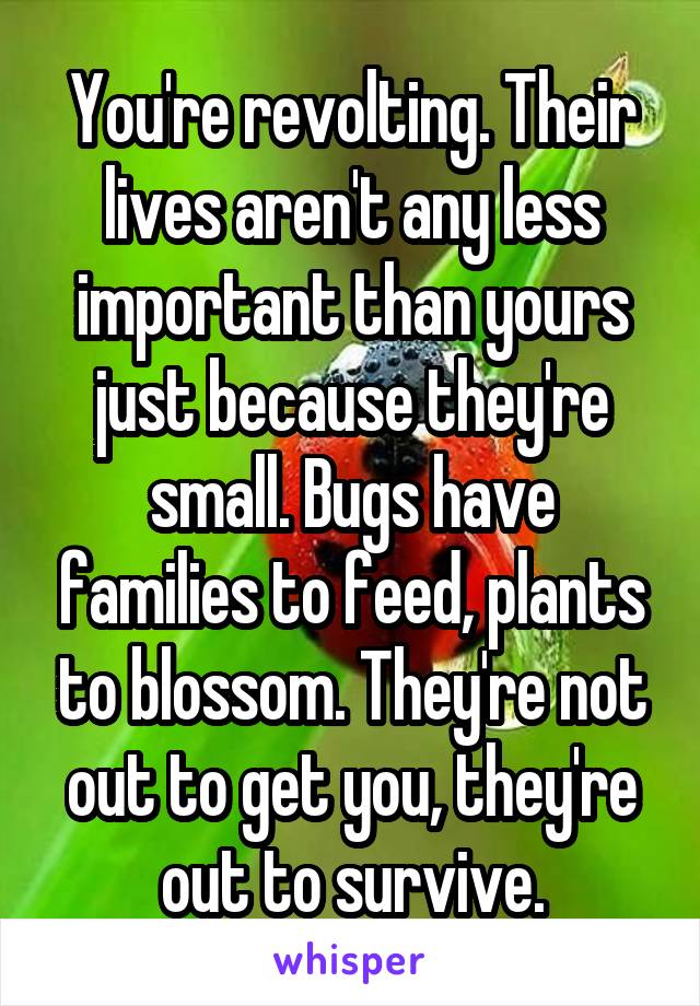 You're revolting. Their lives aren't any less important than yours just because they're small. Bugs have families to feed, plants to blossom. They're not out to get you, they're out to survive.