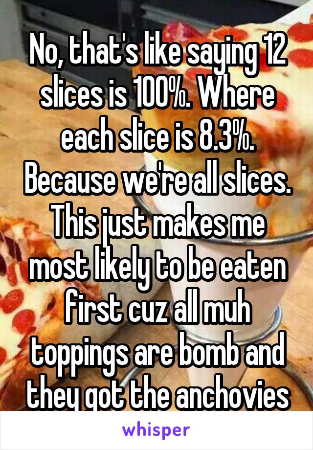 No, that's like saying 12 slices is 100%. Where each slice is 8.3%. Because we're all slices. This just makes me most likely to be eaten first cuz all muh toppings are bomb and they got the anchovies