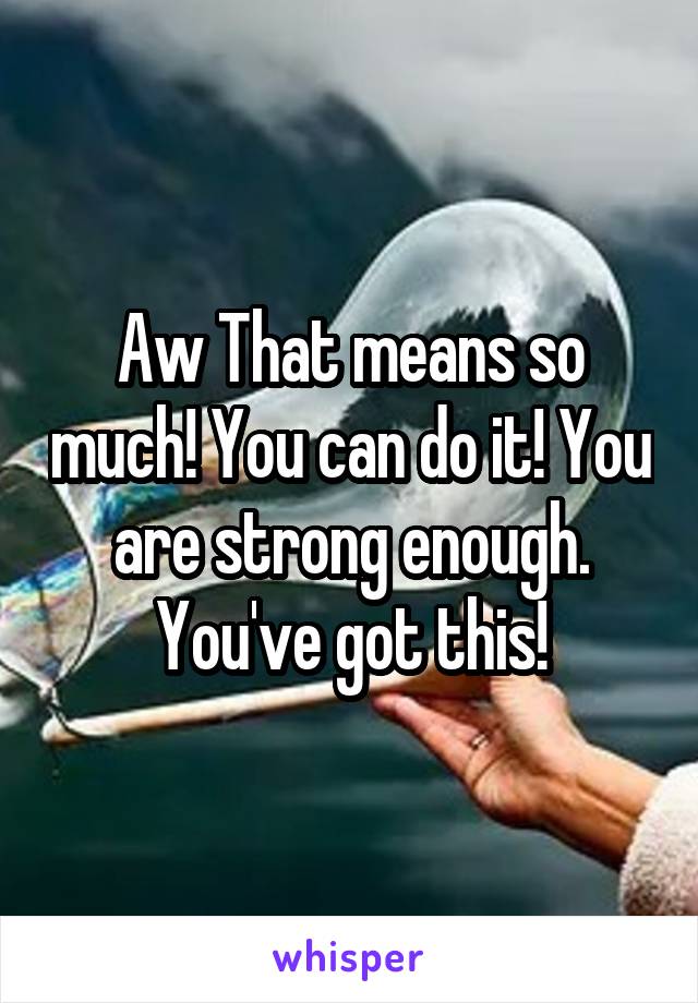 Aw That means so much! You can do it! You are strong enough. You've got this!