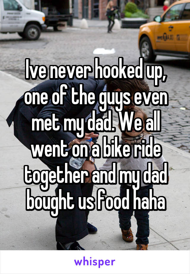 Ive never hooked up, one of the guys even met my dad. We all went on a bike ride together and my dad bought us food haha