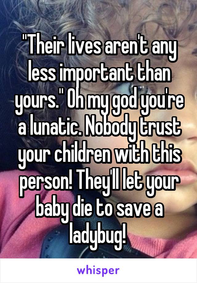 "Their lives aren't any less important than yours." Oh my god you're a lunatic. Nobody trust your children with this person! They'll let your baby die to save a ladybug! 