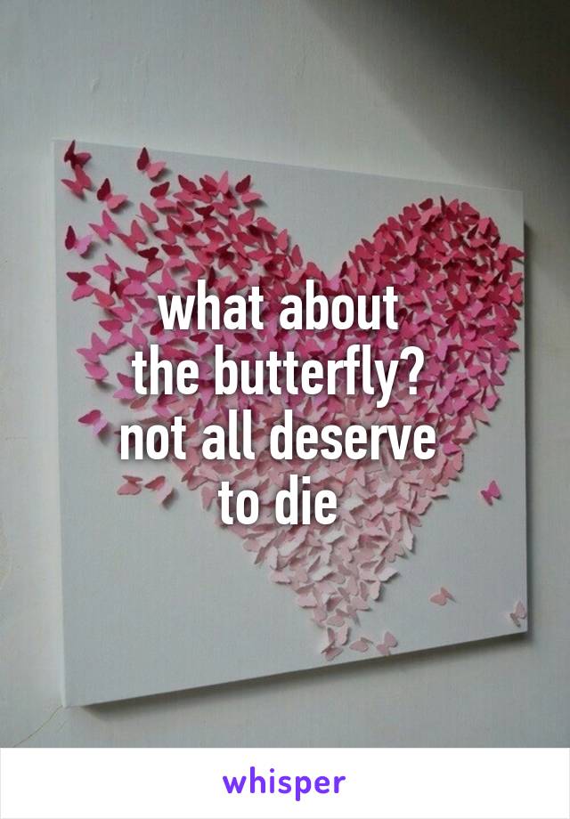 what about 
the butterfly? 
not all deserve 
to die 