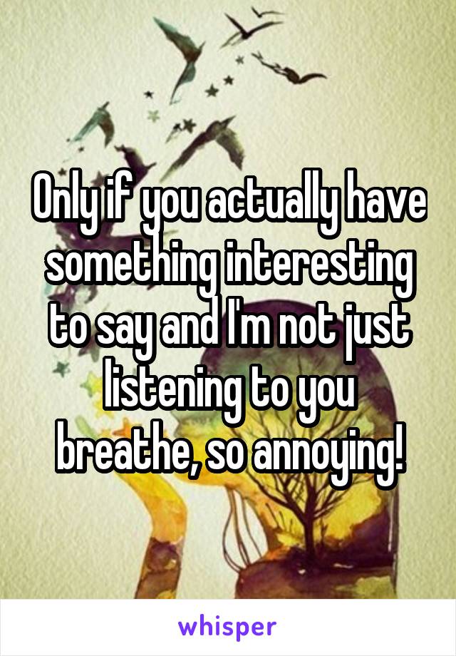 Only if you actually have something interesting to say and I'm not just listening to you breathe, so annoying!