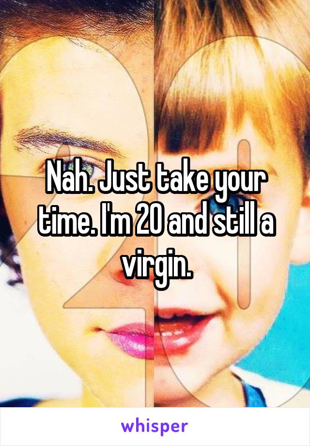 Nah. Just take your time. I'm 20 and still a virgin.